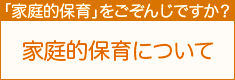 「家庭保育」をごぞんじですか？ 家庭的保育について